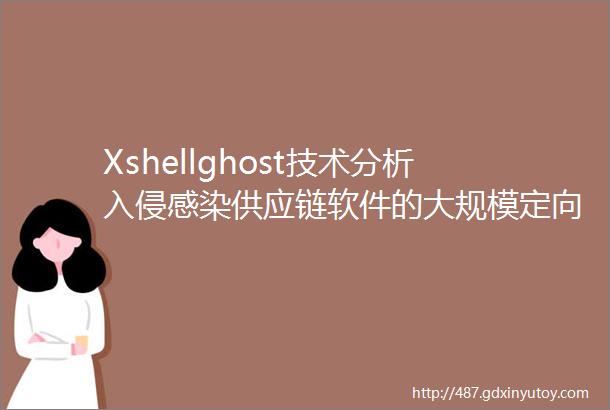 Xshellghost技术分析入侵感染供应链软件的大规模定向攻击
