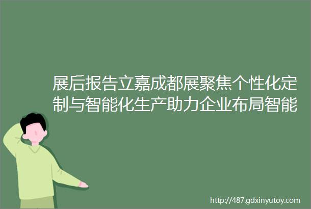 展后报告立嘉成都展聚焦个性化定制与智能化生产助力企业布局智能制造